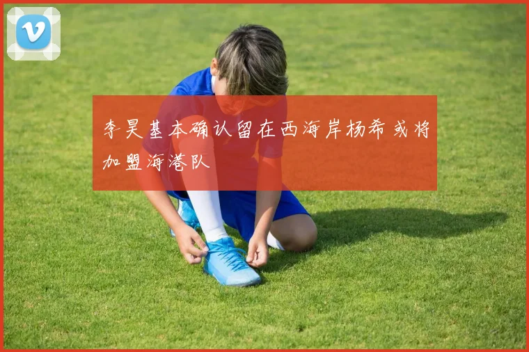 李昊基本确认留在西海岸杨希或将加盟海港队