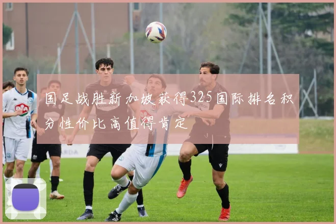 国足战胜新加坡获得325国际排名积分性价比高值得肯定