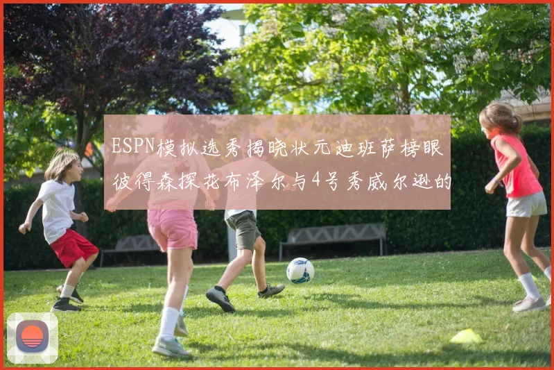 ESPN模拟选秀揭晓状元迪班萨榜眼彼得森探花布泽尔与4号秀威尔逊的精彩表现