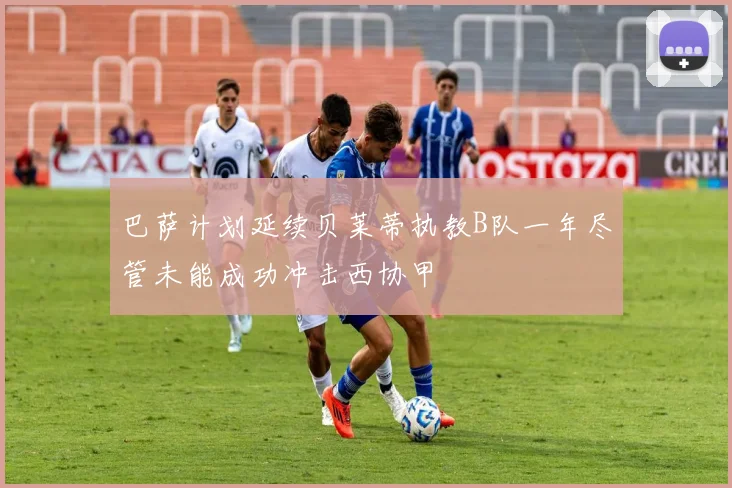 巴萨计划延续贝莱蒂执教B队一年尽管未能成功冲击西协甲