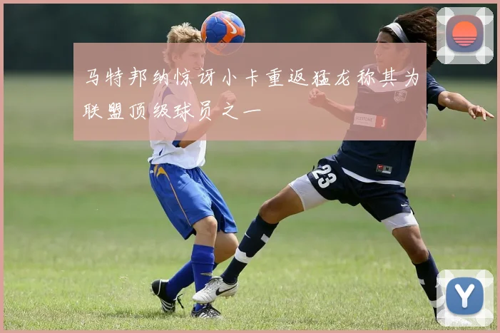 马特邦纳惊讶小卡重返猛龙称其为联盟顶级球员之一