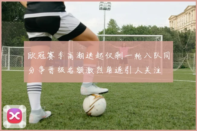 欧冠赛季高潮迭起仅剩一轮八队同分争晋级名额激烈角逐引人关注