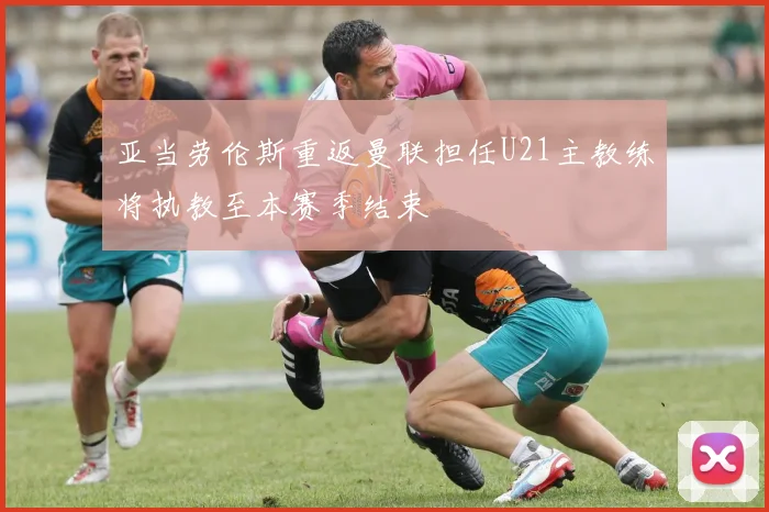亚当劳伦斯重返曼联担任U21主教练将执教至本赛季结束