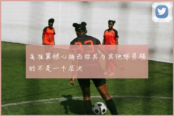 高准翼倾心梅西称其与其他球员踢的不是一个层次
