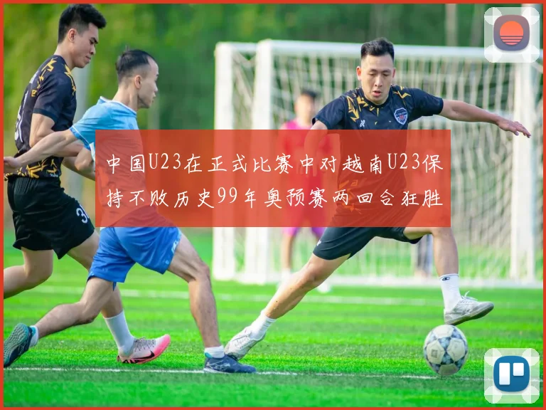 中国U23在正式比赛中对越南U23保持不败历史99年奥预赛两回合狂胜7-0