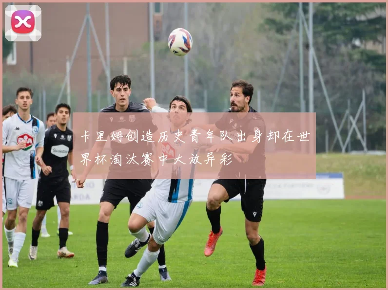 卡里姆创造历史青年队出身却在世界杯淘汰赛中大放异彩