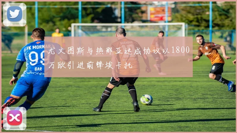 尤文图斯与热那亚达成协议以1800万欧引进前锋埃卡托