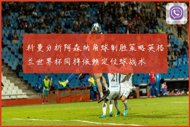 科曼分析阿森纳角球制胜策略英格兰世界杯同样依赖定位球战术