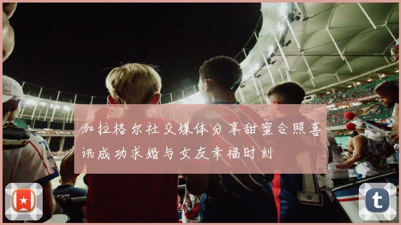 加拉格尔社交媒体分享甜蜜合照喜讯成功求婚与女友幸福时刻