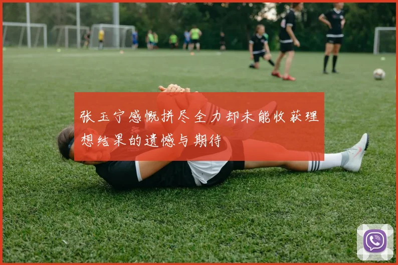 张玉宁感慨拼尽全力却未能收获理想结果的遗憾与期待