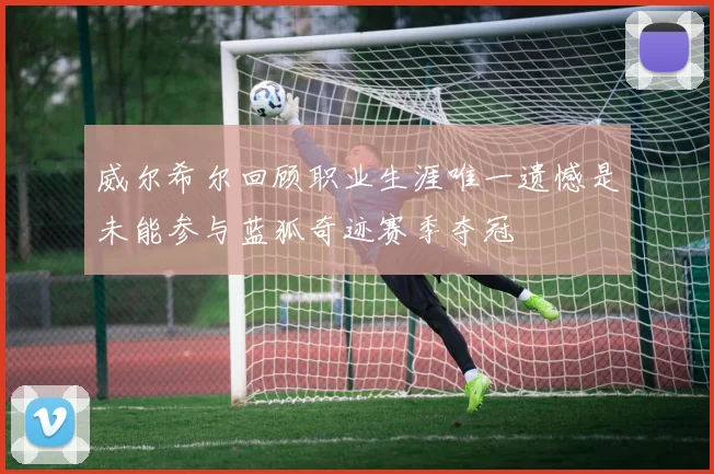 威尔希尔回顾职业生涯唯一遗憾是未能参与蓝狐奇迹赛季夺冠