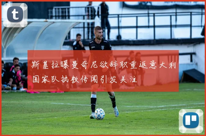斯基拉曝曼奇尼欲辞职重返意大利国家队执教传闻引发关注