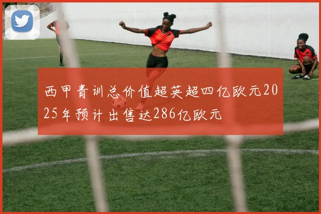 西甲青训总价值超英超四亿欧元2025年预计出售达286亿欧元