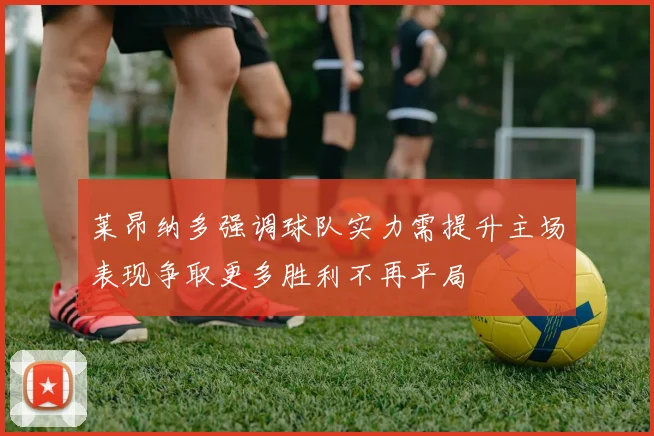 莱昂纳多强调球队实力需提升主场表现争取更多胜利不再平局