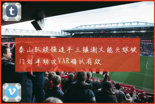 泰山队顽强追平三镇谢文能头球破门刘洋助攻VAR确认有效